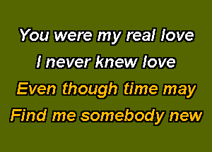 You were my real love
I never knew love
Even though time may

Find me somebody new