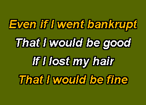 Even If I went bankrupt
That I would be good

If I lost my hair
That I wouId be fine
