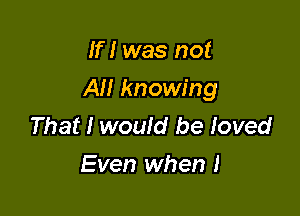 If I was not

All knowing

That I would be loved
Even when I