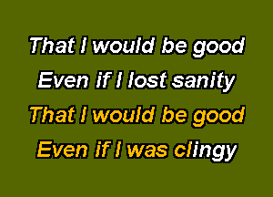 That I would be good
Even if I lost sanity

That I would be good
Even if I was clingy