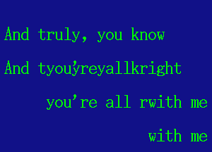 And truly, you know
And tyouyreyallkright
you re all rwith me

with me