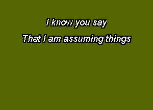 I know you say

That I am assuming things