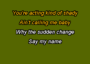 You're acting kind of shady

Ain? caning me baby
Why the sudden change

Say my name