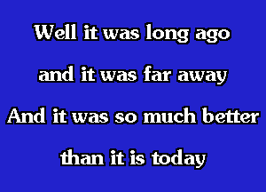 Well it was long ago
and it was far away
And it was so much better

than it is today