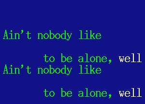 Ain t nobody like

to be alone, well
Ain t nobody like

to be alone, well