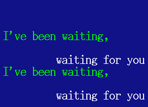 Ieve been waiting,

waiting for you
Ieve been waiting,

waiting for you