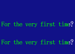 For the very first time?

For the very first time?