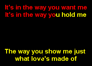 It's in the way you want me
It's in the way you hold me

The way you show me just
what love's made of