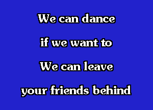 We can dance
if we want to

We can leave

your friends behind