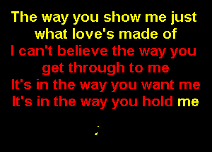 The way you show me just
what love's made of
I can't believe the way you
get through to me
It's in the way you want me
It's in the way you hold me