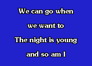 We can go when

we want to

The night is young

andsoaml