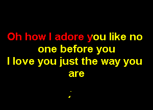 Oh how I adore you like no
one before you

I love you just the way you
are