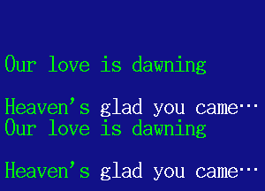 0ur love is dawning

Heaven s glad you came-
0ur love 18 dawnlng

Heaven s glad you came-