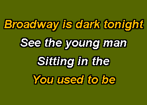 Broadway is dark tonight

See the young man
Sitting in the
You used to be