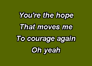You're the hope

That moves me
To courage again
Oh yeah