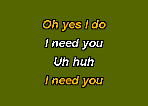 Oh yes I do

I need you
Uh huh

I need you