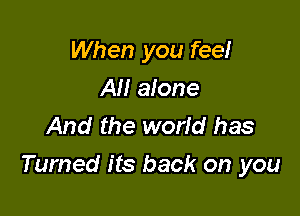 When you fee!
All alone
And the world has

Turned its back on you