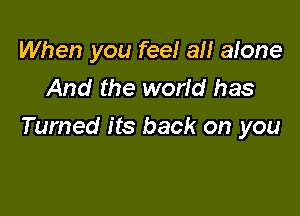 When you feel all alone
And the world has

Turned its back on you