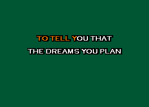 TO TELL YOU THAT

THE DREAMS YOU PLAN