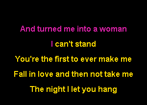 And turned me into a woman
I can't stand
You're the first to ever make me
Fall in love and then not take me

The night I let you hang