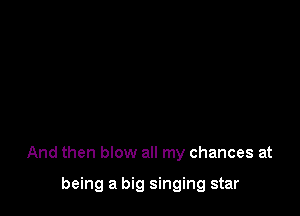 And then blow all my chances at

being a big singing star