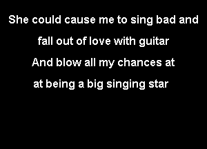 She could cause me to sing bad and
fall out of love with guitar
And blow all my chances at

at being a big singing star