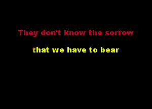 They don't know the sorrow

that we have to bear