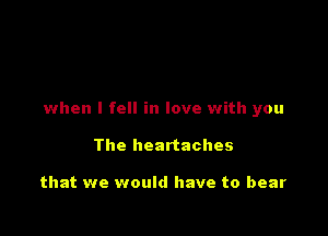 when I fell in love with you

The heartaches

that we would have to bear