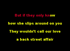 But if they only knew

how she slips around on you

They wouldn't call our love

a back street affair