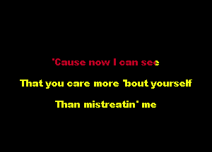 'Causc now I can see

That you care more 'bout yourseH

Than mistreatin' me