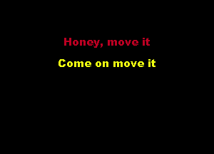Honey, move it

Come on move it