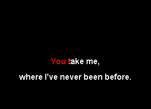 You take me,

where I've never been before.