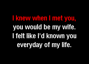 I knew when I met you,
you would be my wife.

lfelt like I'd known you
everyday of my life.