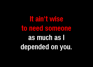 It ain't wise
to need someone

as much as I
depended on you.