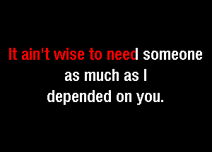 It ain't wise to need someone

as much as I
depended on you.
