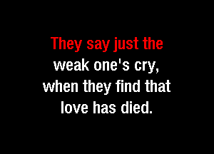 They say just the
weak one's cry,

when they find that
love has died.
