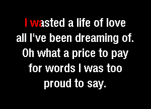 I wasted a life of love
all I've been dreaming of.
Oh what a price to pay

for words I was too
proud to say.