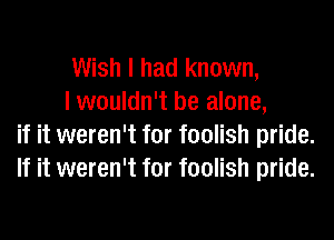Wish I had known,

I wouldn't be alone,
if it weren't for foolish pride.
If it weren't for foolish pride.