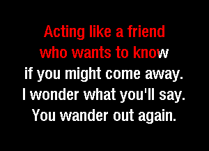 Acting like a friend
who wants to know
if you might come away.
I wonder what you'll say.
You wander out again.
