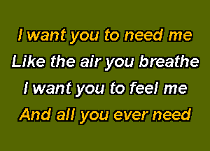 I want you to need me
Like the air you breathe
I want you to fee! me

And all you ever need