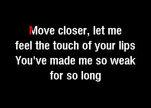 Move closer, let me
feel the touch of your lips

You've made me so weak
for so long