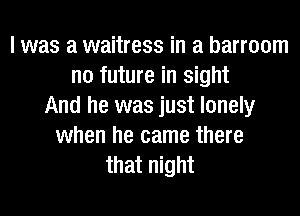 I was a waitress in a barroom
no future in sight
And he was just lonely
when he came there
that night