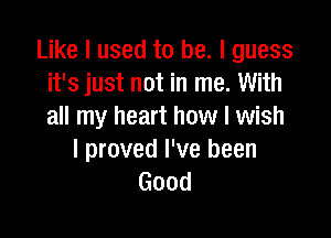 Like I used to be. I guess
it's just not in me. With
all my heart how I wish

I proved I've been
Good