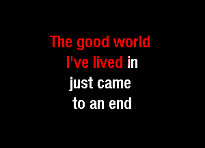 The good world
I've lived in

just came
to an end