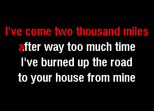 I've come two thousand miles
after way too much time
I've burned up the road
to your house from mine