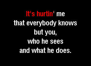 It's hurtin' me
that everybody knows
but you,

who he sees
and what he does.