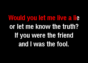 Would you let me live a lie
or let me know the truth?

If you were the friend
and I was the fool.