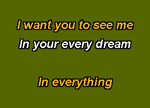 I want you to see me

In your every dream

In everything