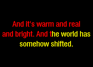 And it's warm and real

and bright. And the world has
somehow shifted.