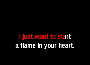 I just want to start
a flame in your heart.
